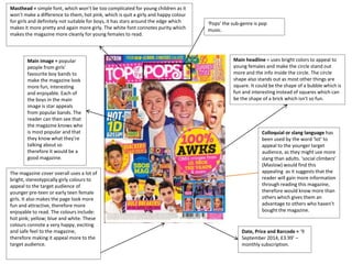 Masthead = simple font, which won’t be too complicated for young children as it
won’t make a difference to them, hot pink, which is quit a girly and happy colour
for girls and definitely not suitable for boys, it has stars around the edge which
makes it more pretty and again more girly. The white font connotes purity which
makes the magazine more cleanly for young females to read.
Date, Price and Barcode = ‘9
September 2014, £3.99’ –
monthly subscription.
Main headline = uses bright colors to appeal to
young females and make the circle stand out
more and the info inside the circle. The circle
shape also stands out as most other things are
square. It could be the shape of a bubble which is
fun and interesting instead of squares which can
be the shape of a brick which isn't so fun.
Colloquial or slang language has
been used by the word ‘lot’ to
appeal to the younger target
audience, as they might use more
slang than adults. ‘social climbers’
(Maslow) would find this
appealing as it suggests that the
reader will gain more information
through reading this magazine,
therefore would know more than
others which gives them an
advantage to others who haven’t
bought the magazine.
The magazine cover overall uses a lot of
bright, stereotypically girly colours to
appeal to the target audience of
younger pre-teen or early teen female
girls. It also makes the page look more
fun and attractive, therefore more
enjoyable to read. The colours include:
hot pink; yellow; blue and white. These
colours connote a very happy, exciting
and safe feel to the magazine,
therefore making it appeal more to the
target audience.
Main image = popular
people from girls’
favourite boy bands to
make the magazine look
more fun, interesting
and enjoyable. Each of
the boys in the main
image is star appeals
from popular bands. The
reader can then see that
the magazine knows who
is most popular and that
they know what they’re
talking about so
therefore it would be a
good magazine.
‘Pops’ the sub-genre is pop
music.
 