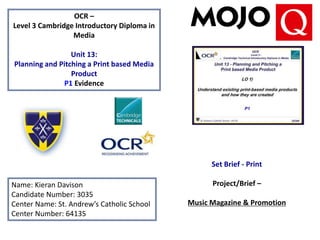 OCR –
Level 3 Cambridge Introductory Diploma in
Media
Unit 13:
Planning and Pitching a Print based Media
Product
P1 Evidence
Name: Kieran Davison
Candidate Number: 3035
Center Name: St. Andrew’s Catholic School
Center Number: 64135
Set Brief - Print
Project/Brief –
Music Magazine & Promotion
 
