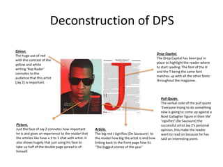 Deconstruction of DPS
Picture.
Just the face of Jay Z connotes how important
he is and gives an experience to the reader that
the articles like have a 1 to 1 chat with artist. It
also shows hugely that just using his face to
take up half of the double page spread is of
himself.
Colour.
The huge use of red
with the contrast of the
yellow and white
writing ‘Rap Rader’
connotes to the
audience that this artist
(Jay Z) is important.
Article.
The big red J signifies (De Saussure) to
the reader how big the artist is and how
linking back to the front page how its
‘The biggest stories of the year’
Pull Quote.
The verbal code of the pull quote
‘Everyone trying to do something
new is going to come up against a
Noel Gallagher figure in their life’
‘signifies’ (De Saussure) the
successful artist Jay Z’s personal
opinion, this make the reader
want to read on because he has
said an interesting point.
Drop Capital.
The Drop Capital has been put in
place to highlight the reader where
to start reading. The font of the H
and the T being the same font
matches up with all the other fonts
throughout the magazine.
 