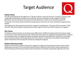 Target Audience
Hartley’s theory.
The age stereotypically for Q magazine is 15-30 years old this is because the music is eclectic meaning a wide
range of genres therefore reaching a mass audience. Because of the genre of this magazine the older
generation wont be looking at this because the older generation would not be listening to pop/rock.
The gender, more males would read Q than female because some men are more interested in pop/rock than
women.
The peoples class who would want to buy this magazine is working class. The group of the consumers is 70%,
the other 30% could maybe be students because they might not have the money to spend on a magazine.
Katz’ Theory.
The theory is about how the use of media can be different for all different people and that the choices made
are their own and its what they want to do. When they do this, they are supposed to get gratification instead of
just watching a video or reading something. Q magazine will inform and educate the audience on up to date
music and artists and also information about the music industry. Furthermore, the audience will be able to
‘divert’ themselves from everyday life stresses by reading the magazine.
Maslow’s Hierarchy of needs.
Readers of Q would be explorers because the magazine includes upcoming bands and stories about what is
happening at one point in time to do with specific bands or different artists and the reader would want to
know this because then they can become more interested in new bands and possibly might like rock more.
 