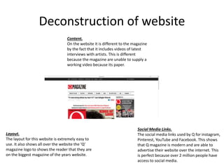 Deconstruction of website
Content.
On the website it is different to the magazine
by the fact that it includes videos of latest
interviews with artists. This is different
because the magazine are unable to supply a
working video because its paper.
Layout.
The layout for this website is extremely easy to
use. It also shows all over the website the ‘Q’
magazine logo to shows the reader that they are
on the biggest magazine of the years website.
Social Media Links.
The social media links used by Q for instagram,
Pinterest, YouTube and Facebook. This shows
that Q magazine is modern and are able to
advertise their website over the internet. This
is perfect because over 2 million people have
access to social media.
 