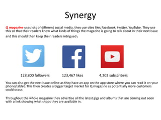 Synergy
Q magazine uses lots of different social media, they use sites like; Facebook, twitter, YouTube. They use
this so that their readers know what kinds of things the magazine is going to talk about in their next issue
and this should then keep their readers intrigued.
You can also get the next issue online as they have an app on the app store where you can read it on your
phone/tablet. This then creates a bigger target market for Q magazine as potentially more customers
could occur.
Throughout the whole magazine they advertise all the latest gigs and albums that are coming out soon
with a link showing what shops they are available in.
123,467 likes128,800 followers 4,202 subscribers
 