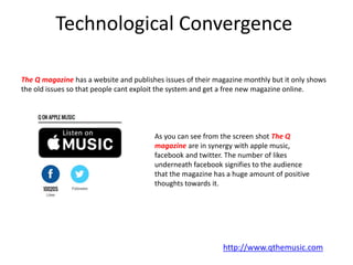 Technological Convergence
The Q magazine has a website and publishes issues of their magazine monthly but it only shows
the old issues so that people cant exploit the system and get a free new magazine online.
As you can see from the screen shot The Q
magazine are in synergy with apple music,
facebook and twitter. The number of likes
underneath facebook signifies to the audience
that the magazine has a huge amount of positive
thoughts towards it.
http://www.qthemusic.com
 