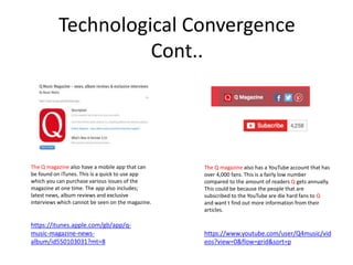 Technological Convergence
Cont..
The Q magazine also have a mobile app that can
be found on iTunes. This is a quick to use app
which you can purchase various issues of the
magazine at one time. The app also includes;
latest news, album reviews and exclusive
interviews which cannot be seen on the magazine.
https://itunes.apple.com/gb/app/q-
music-magazine-news-
album/id550103031?mt=8
The Q magazine also has a YouTube account that has
over 4,000 fans. This is a fairly low number
compared to the amount of readers Q gets annually.
This could be because the people that are
subscribed to the YouTube are die hard fans to Q
and want t find out more information from their
articles.
https://www.youtube.com/user/Q4music/vid
eos?view=0&flow=grid&sort=p
 