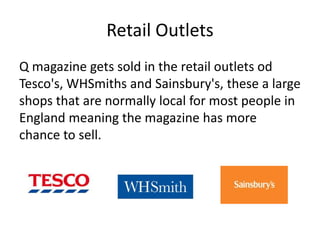Retail Outlets
Q magazine gets sold in the retail outlets od
Tesco's, WHSmiths and Sainsbury's, these a large
shops that are normally local for most people in
England meaning the magazine has more
chance to sell.
 