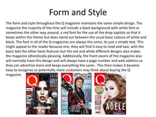 Form and Style
The form and style throughout the Q magazine maintains the same simple design. The
magazine the majority of the time will include a black background with white font or
sometimes the other way around, a red font for the use of the drop capitals so that it
keeps within the theme but does stand out between the usual basic colours of white and
black. The font in all of the Q magazines are always the same, its just a simple text. This
might appeal to the reader because one, they will find it easy to read and two, with the
basic text the other basic features but the red and white different designs also makes
the magazine atheistically pleasing. Additionally, the front covers of the magazine also
will normally have this design and will always have a page number and web address so
they can advertise more and keeps everything the same . This then makes it become
easy to recognise so potentially more customers may think about buying the Q
magazine.
 