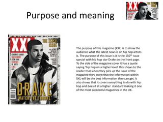 Purpose and meaning
The purpose of this magazine (XXL) is to show the
audience what the latest news is on hip hop artists
is. The purpose of this issue is it is the 150th issue
special with hip hop star Drake on the front page.
To the side of the magazine cover it has a quote
saying ‘hip hop on a higher level’ this shows to the
reader that when they pick up the issue of the
magazine they know that the information within
XXL will be the best information they can get. It
also shows that it covers everything to do with hip
hop and does it at a higher standard making it one
of the most successful magazines in the UK.
 