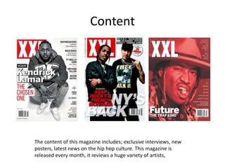 Content
The content of this magazine includes; exclusive interviews, new
posters, latest news on the hip hop culture. This magazine is
released every month, it reviews a huge variety of artists,
 