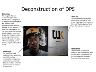 Deconstruction of DPS
Main image
The image is of a very
successful rapper (Wiz
Khalifa) who is taking drugs
in the picture suggesting that
XXL is for the older
generation rather than the
younger as they wouldn't’t
show this in a magazine for
the young generation as they
wouldn't’t want to prevent
drugs. Also the picture takes
over 1 page, this connotes
his importance as he's got a
whole double page spread
and one page is just a picture
of him.
Background
The use of the black
background and wiz khalifas
hat which is yellow
connotes his most popular
single which was named
‘black and yellow’ which he
is most known for because
of the success.
Stand first
This speaks about Wiz Khalifas
rise to fame and how he's got
there. It also gives information on
his track ‘black and yellow’ and
how that helped his success.
Drop Capital
This connotes to the reader
where to start reading from. Also
the use of the colour yellow for
the font suggest it stands out
from the white background.
 