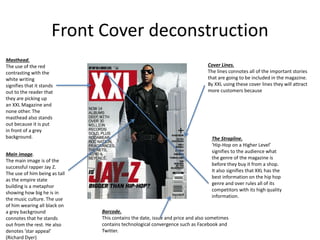 Front Cover deconstruction
The Strapline.
‘Hip-Hop on a Higher Level’
signifies to the audience what
the genre of the magazine is
before they buy it from a shop.
It also signifies that XXL has the
best information on the hip hop
genre and over rules all of its
competitors with its high quality
information.
Cover Lines.
The lines connotes all of the important stories
that are going to be included in the magazine.
By XXL using these cover lines they will attract
more customers because
Masthead.
The use of the red
contrasting with the
white writing
signifies that it stands
out to the reader that
they are picking up
an XXL Magazine and
none other. The
masthead also stands
out because it is put
in front of a grey
background.
Main image.
The main image is of the
successful rapper Jay Z.
The use of him being as tall
as the empire state
building is a metaphor
showing how big he is in
the music culture. The use
of him wearing all black on
a grey background
connotes that he stands
out from the rest. He also
denotes ‘star appeal’
(Richard Dyer)
Barcode.
This contains the date, issue and price and also sometimes
contains technological convergence such as Facebook and
Twitter.
 