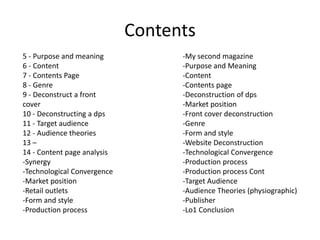 Contents
-My second magazine
-Purpose and Meaning
-Content
-Contents page
-Deconstruction of dps
-Market position
-Front cover deconstruction
-Genre
-Form and style
-Website Deconstruction
-Technological Convergence
-Production process
-Production process Cont
-Target Audience
-Audience Theories (physiographic)
-Publisher
-Lo1 Conclusion
5 - Purpose and meaning
6 - Content
7 - Contents Page
8 - Genre
9 - Deconstruct a front
cover
10 - Deconstructing a dps
11 - Target audience
12 - Audience theories
13 –
14 - Content page analysis
-Synergy
-Technological Convergence
-Market position
-Retail outlets
-Form and style
-Production process
 