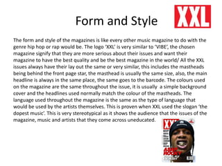 Form and Style
The form and style of the magazines is like every other music magazine to do with the
genre hip hop or rap would be. The logo ‘XXL’ is very similar to ‘VIBE’, the chosen
magazine signify that they are more serious about their issues and want their
magazine to have the best quality and be the best magazine in the world/ All the XXL
issues always have their lay out the same or very similar, this includes the mastheads
being behind the front page star, the masthead is usually the same size, also, the main
headline is always in the same place, the same goes to the barcode. The colours used
on the magazine are the same throughout the issue, it is usually a simple background
cover and the headlines used normally match the colour of the mastheads. The
language used throughout the magazine is the same as the type of language that
would be used by the artists themselves. This is proven when XXL used the slogan ‘the
dopest music’. This is very stereotypical as it shows the audience that the issues of the
magazine, music and artists that they come across uneducated.
 