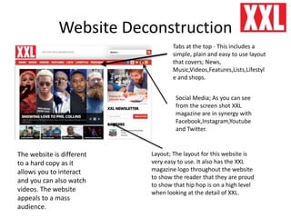 Website Deconstruction
Tabs at the top - This includes a
simple, plain and easy to use layout
that covers; News,
Music,Videos,Features,Lists,Lifestyl
e and shops.
Social Media; As you can see
from the screen shot XXL
magazine are in synergy with
Facebook,Instagram,Youtube
and Twitter.
Layout; The layout for this website is
very easy to use. It also has the XXL
magazine logo throughout the website
to show the reader that they are proud
to show that hip hop is on a high level
when looking at the detail of XXL.
The website is different
to a hard copy as it
allows you to interact
and you can also watch
videos. The website
appeals to a mass
audience.
 