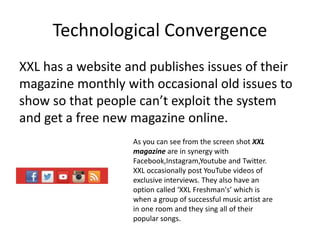 Technological Convergence
XXL has a website and publishes issues of their
magazine monthly with occasional old issues to
show so that people can’t exploit the system
and get a free new magazine online.
As you can see from the screen shot XXL
magazine are in synergy with
Facebook,Instagram,Youtube and Twitter.
XXL occasionally post YouTube videos of
exclusive interviews. They also have an
option called ‘XXL Freshman's’ which is
when a group of successful music artist are
in one room and they sing all of their
popular songs.
 