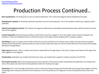 Production Process Continued..
Date of publication; First thing to do is to set up a date of publication. This is when the magazine will be published to the public.
Managing the schedule; An extremely important step when it comes to the production. This is the schedule in which your magazine will be
published.
Editorial and budgetary decision; This involves the magazines editorial team assembling and deciding what topics will be covered in the next
issue of the magazine.
Content Acquisition; Important because without content there cannot be a magazine. This is the stage in which artwork and graphics are
worked on. These are the graphics that are used for the pictures and images that are designed with a computer program.
Sub-Editing; Focuses on quality control, firstly it checks the accuracy of all facts in the articles, then it makes sure that words are properly
spelled and that the grammar and punctuation are used correctly. Lastly, they make sure that all articles follow the house style and they begin
working on the page layout.
Page Layout; Normally , there is a special team that are responsible for the page layouts. Their job is to type set and layout all the pages that
come together in the magazine
Proofreading; Spotting for any mistakes that have been made, any mistake that is spotted is quickly corrected on the DTP file.
File emailed to printer; Before the printing company prints hundreds or thousands of copies requested by the publication, the company first
prints a few copies and sends them to the publications editor for checking once again.
Distribution; This is the final stage of the process and it is when the printing company have finished with the printing of the magazine and they
will package them neatly and send them to the warehouse. From the warehouse, the magazines are then distributed and then sold to the
public.
http://hosbeg.com/the-
magazine-production-process/
 