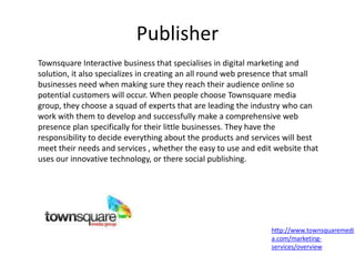 Publisher
http://www.townsquaremedi
a.com/marketing-
services/overview
Townsquare Interactive business that specialises in digital marketing and
solution, it also specializes in creating an all round web presence that small
businesses need when making sure they reach their audience online so
potential customers will occur. When people choose Townsquare media
group, they choose a squad of experts that are leading the industry who can
work with them to develop and successfully make a comprehensive web
presence plan specifically for their little businesses. They have the
responsibility to decide everything about the products and services will best
meet their needs and services , whether the easy to use and edit website that
uses our innovative technology, or there social publishing.
 