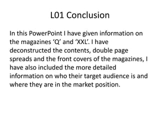 L01 Conclusion
In this PowerPoint I have given information on
the magazines ‘Q’ and ‘XXL’. I have
deconstructed the contents, double page
spreads and the front covers of the magazines, I
have also included the more detailed
information on who their target audience is and
where they are in the market position.
 