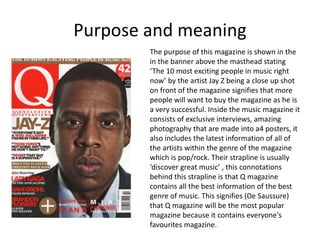 Purpose and meaning
The purpose of this magazine is shown in the
in the banner above the masthead stating
‘The 10 most exciting people in music right
now’ by the artist Jay Z being a close up shot
on front of the magazine signifies that more
people will want to buy the magazine as he is
a very successful. Inside the music magazine it
consists of exclusive interviews, amazing
photography that are made into a4 posters, it
also includes the latest information of all of
the artists within the genre of the magazine
which is pop/rock. Their strapline is usually
‘discover great music’ , this connotations
behind this strapline is that Q magazine
contains all the best information of the best
genre of music. This signifies (De Saussure)
that Q magazine will be the most popular
magazine because it contains everyone's
favourites magazine.
 