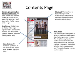 Contents Page
Masthead; The masthead is
bold and simple which
makes the red and White ‘Q’
sign stand out which should
also boost sales in shops.
Content of magazine; Sub-
headings and sublines The
page number and titles are
down the left side of the
page. Each title has a brief
description of what occurs
on the page.
Small Image; the big image
at the top of the page
signifies to the reader with a
number, with this number
they can see what page their
favourite artist is on.
Main Image;
The main on the contents page is
what the reader will see first and
it and takes up most of the page.
This straight away gives the
reader an idea about what the
magazine consists of. The image
then has a number to the bottom
left of it, that is a page number
and if you go to the page you can
see the article
Issue Number; This
number is what issue of
the magazine that it is or
what week the magazine
is on.
 