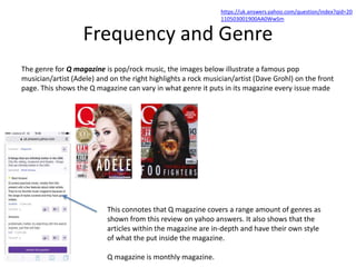 Frequency and Genre
The genre for Q magazine is pop/rock music, the images below illustrate a famous pop
musician/artist (Adele) and on the right highlights a rock musician/artist (Dave Grohl) on the front
page. This shows the Q magazine can vary in what genre it puts in its magazine every issue made
This connotes that Q magazine covers a range amount of genres as
shown from this review on yahoo answers. It also shows that the
articles within the magazine are in-depth and have their own style
of what the put inside the magazine.
Q magazine is monthly magazine.
https://uk.answers.yahoo.com/question/index?qid=20
110503001900AA0WwSm
 