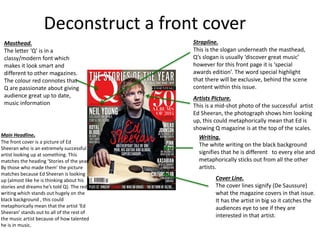 Deconstruct a front cover
Strapline.
This is the slogan underneath the masthead,
Q’s slogan is usually ‘discover great music’
however for this front page it is ‘special
awards edition’. The word special highlight
that there will be exclusive, behind the scene
content within this issue.
Artists Picture.
This is a mid-shot photo of the successful artist
Ed Sheeran, the photograph shows him looking
up, this could metaphorically mean that Ed is
showing Q magazine is at the top of the scales.
Writing.
The white writing on the black background
signifies that he is different to every else and
metaphorically sticks out from all the other
artists.
Cover Line.
The cover lines signify (De Saussure)
what the magazine covers in that issue.
It has the artist in big so it catches the
audiences eye to see if they are
interested in that artist.
Masthead.
The letter ‘Q’ is in a
classy/modern font which
makes it look smart and
different to other magazines.
The colour red connotes that
Q are passionate about giving
audience great up to date,
music information
Main Headline.
The front cover is a picture of Ed
Sheeran who is an extremely successful
artist looking up at something. This
matches the heading ‘Stories of the year.
By those who made them’ the picture
matches because Ed Sheeran is looking
up (almost like he is thinking about his
stories and dreams he’s told Q). The red
writing which stands out hugely on the
black background , this could
metaphorically mean that the artist ‘Ed
Sheeran’ stands out to all of the rest of
the music artist because of how talented
he is in music.
 
