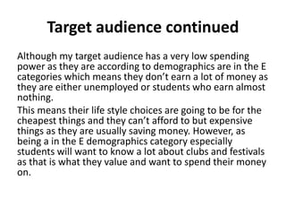 Target audience continued
Although my target audience has a very low spending
power as they are according to demographics are in the E
categories which means they don’t earn a lot of money as
they are either unemployed or students who earn almost
nothing.
This means their life style choices are going to be for the
cheapest things and they can’t afford to but expensive
things as they are usually saving money. However, as
being a in the E demographics category especially
students will want to know a lot about clubs and festivals
as that is what they value and want to spend their money
on.
 