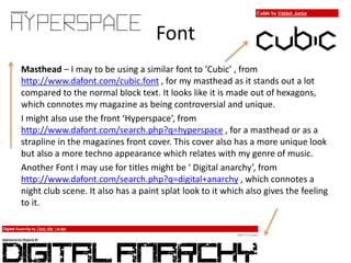 Font
Masthead – I may to be using a similar font to ‘Cubic’ , from
http://www.dafont.com/cubic.font , for my masthead as it stands out a lot
compared to the normal block text. It looks like it is made out of hexagons,
which connotes my magazine as being controversial and unique.
I might also use the front ‘Hyperspace’, from
http://www.dafont.com/search.php?q=hyperspace , for a masthead or as a
strapline in the magazines front cover. This cover also has a more unique look
but also a more techno appearance which relates with my genre of music.
Another Font I may use for titles might be ‘ Digital anarchy’, from
http://www.dafont.com/search.php?q=digital+anarchy , which connotes a
night club scene. It also has a paint splat look to it which also gives the feeling
to it.
 