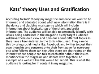 Katz’ theory Uses and Gratification
According to Katz’ theory my magazine audience will want to be
informed and educated about what new information there is in
the dance and clubbing music genre which will include
information about festivals, top of the charts and artist
information. The audience will be able to personally identify with
issues being addresses in the magazine as my target audience
will have there own view and opinions about different topics as
they have a keen interest in the topics discussed. They can do
this by using social media like: Facebook and twitter to post their
own thoughts and concerns onto their front page for everyone
else who follows them can see. Also there are chatrooms on the
internet where people can talk to each other about the issues
mentioned in the magazine and debate with together. An
example of a website like this would be: reddit. This is what the
audience is looking for in content in my magazine.
 