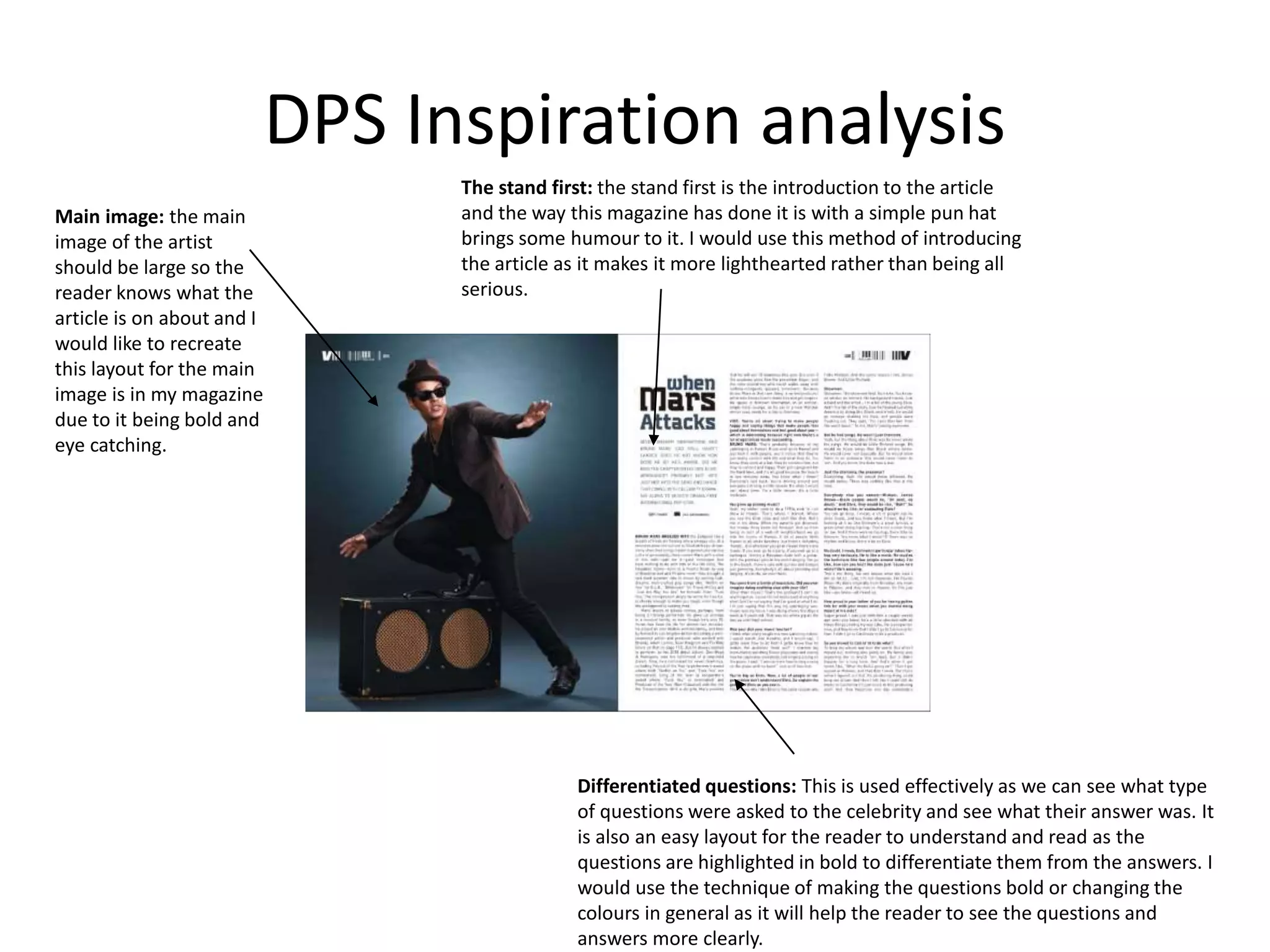 DPS Inspiration analysis
Main image: the main
image of the artist
should be large so the
reader knows what the
article is on about and I
would like to recreate
this layout for the main
image is in my magazine
due to it being bold and
eye catching.
The stand first: the stand first is the introduction to the article
and the way this magazine has done it is with a simple pun hat
brings some humour to it. I would use this method of introducing
the article as it makes it more lighthearted rather than being all
serious.
Differentiated questions: This is used effectively as we can see what type
of questions were asked to the celebrity and see what their answer was. It
is also an easy layout for the reader to understand and read as the
questions are highlighted in bold to differentiate them from the answers. I
would use the technique of making the questions bold or changing the
colours in general as it will help the reader to see the questions and
answers more clearly.
 