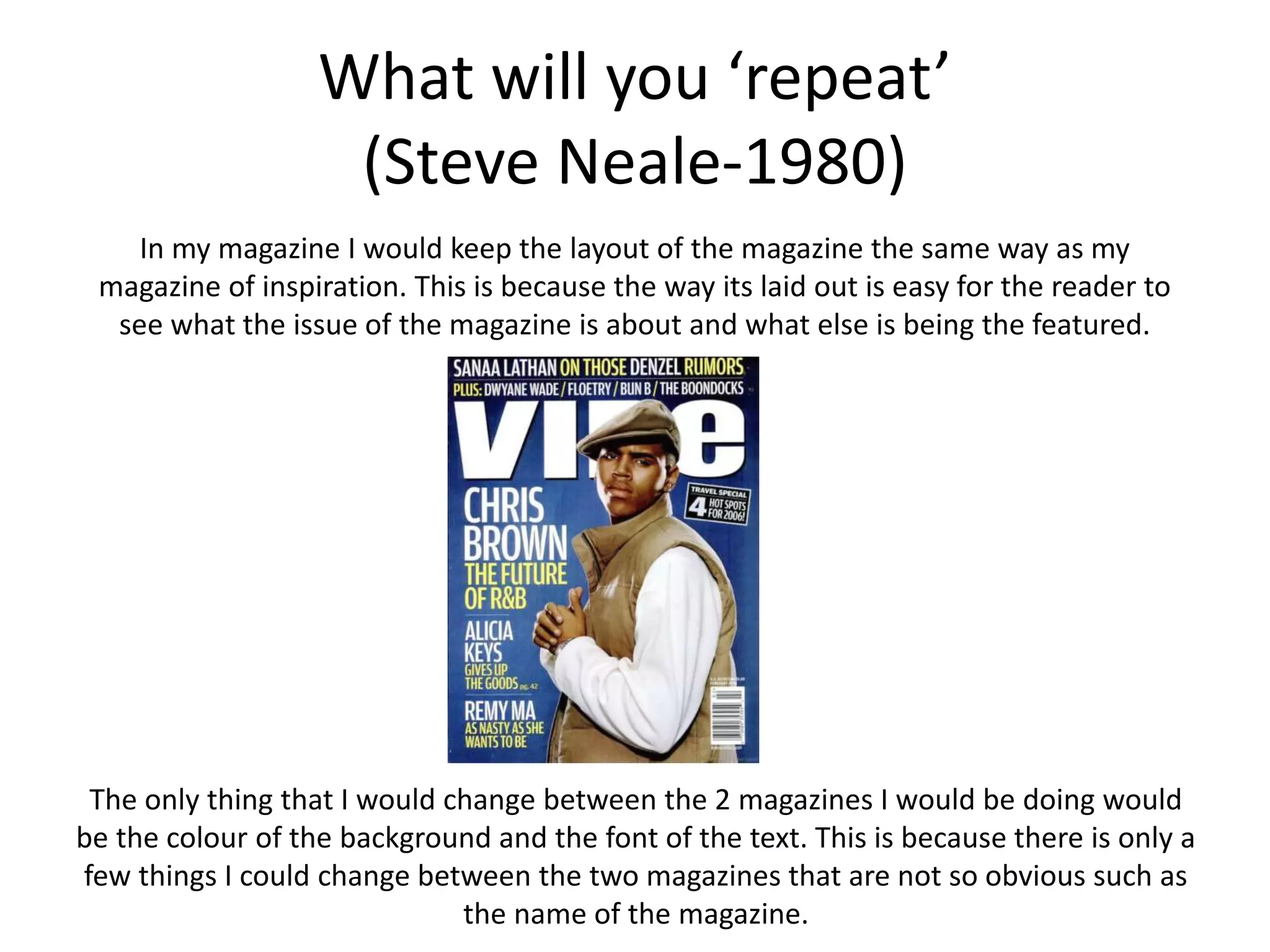 What will you ‘repeat’
(Steve Neale-1980)
In my magazine I would keep the layout of the magazine the same way as my
magazine of inspiration. This is because the way its laid out is easy for the reader to
see what the issue of the magazine is about and what else is being the featured.
The only thing that I would change between the 2 magazines I would be doing would
be the colour of the background and the font of the text. This is because there is only a
few things I could change between the two magazines that are not so obvious such as
the name of the magazine.
 