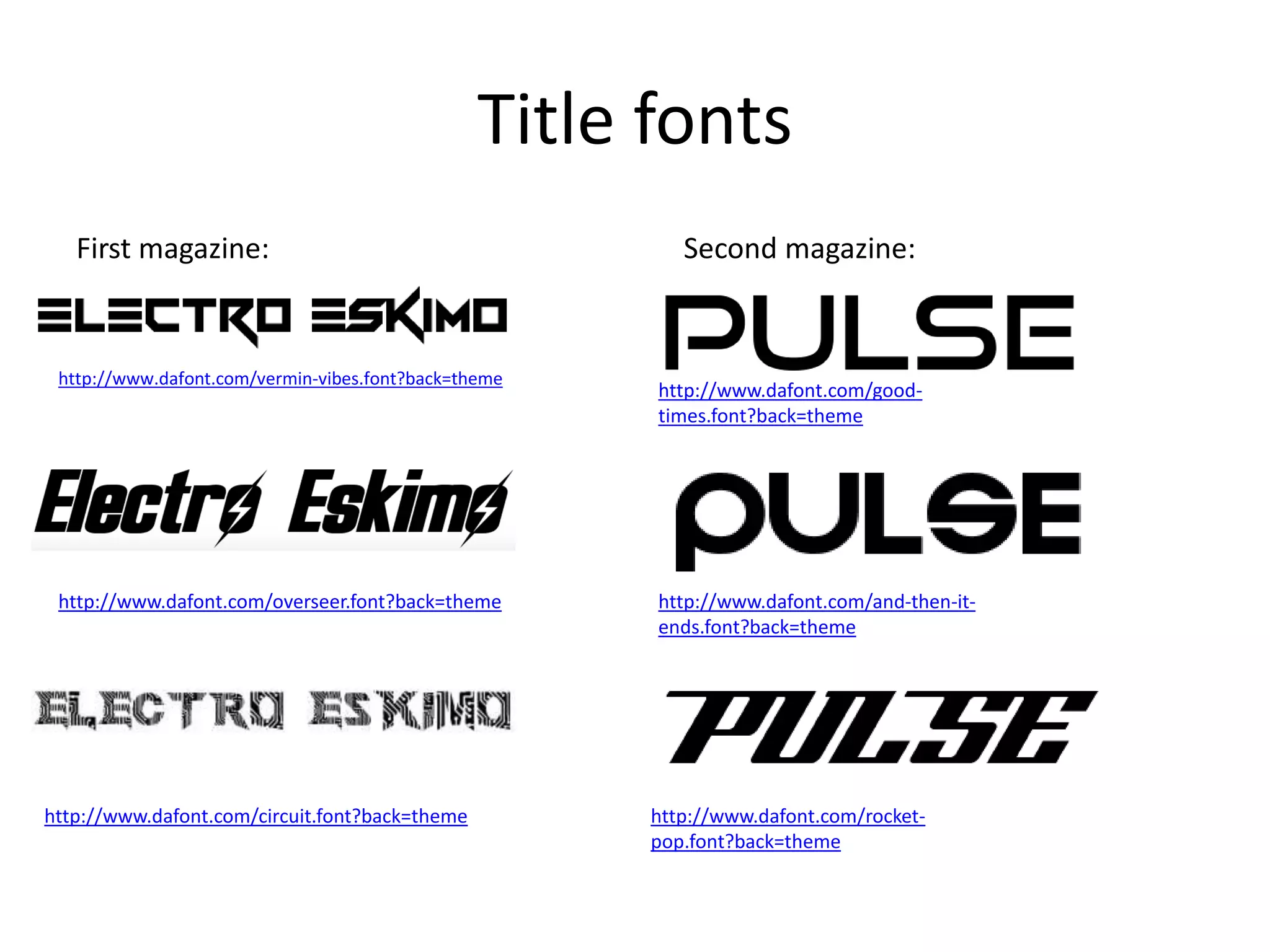 Title fonts
First magazine: Second magazine:
http://www.dafont.com/vermin-vibes.font?back=theme
http://www.dafont.com/overseer.font?back=theme
http://www.dafont.com/circuit.font?back=theme http://www.dafont.com/rocket-
pop.font?back=theme
http://www.dafont.com/good-
times.font?back=theme
http://www.dafont.com/and-then-it-
ends.font?back=theme
 