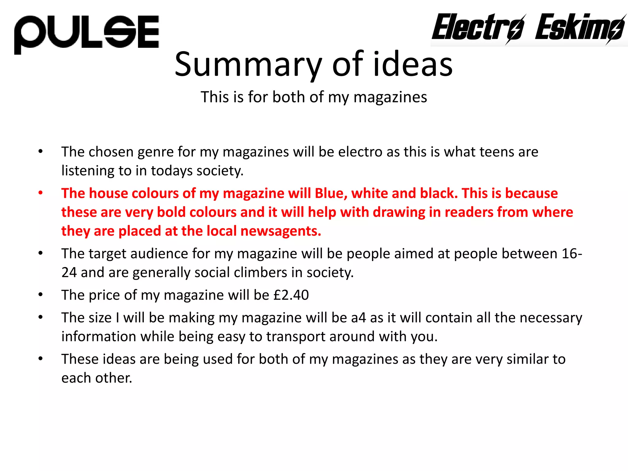 Summary of ideas
This is for both of my magazines
• The chosen genre for my magazines will be electro as this is what teens are
listening to in todays society.
• The house colours of my magazine will Blue, white and black. This is because
these are very bold colours and it will help with drawing in readers from where
they are placed at the local newsagents.
• The target audience for my magazine will be people aimed at people between 16-
24 and are generally social climbers in society.
• The price of my magazine will be £2.40
• The size I will be making my magazine will be a4 as it will contain all the necessary
information while being easy to transport around with you.
• These ideas are being used for both of my magazines as they are very similar to
each other.
 