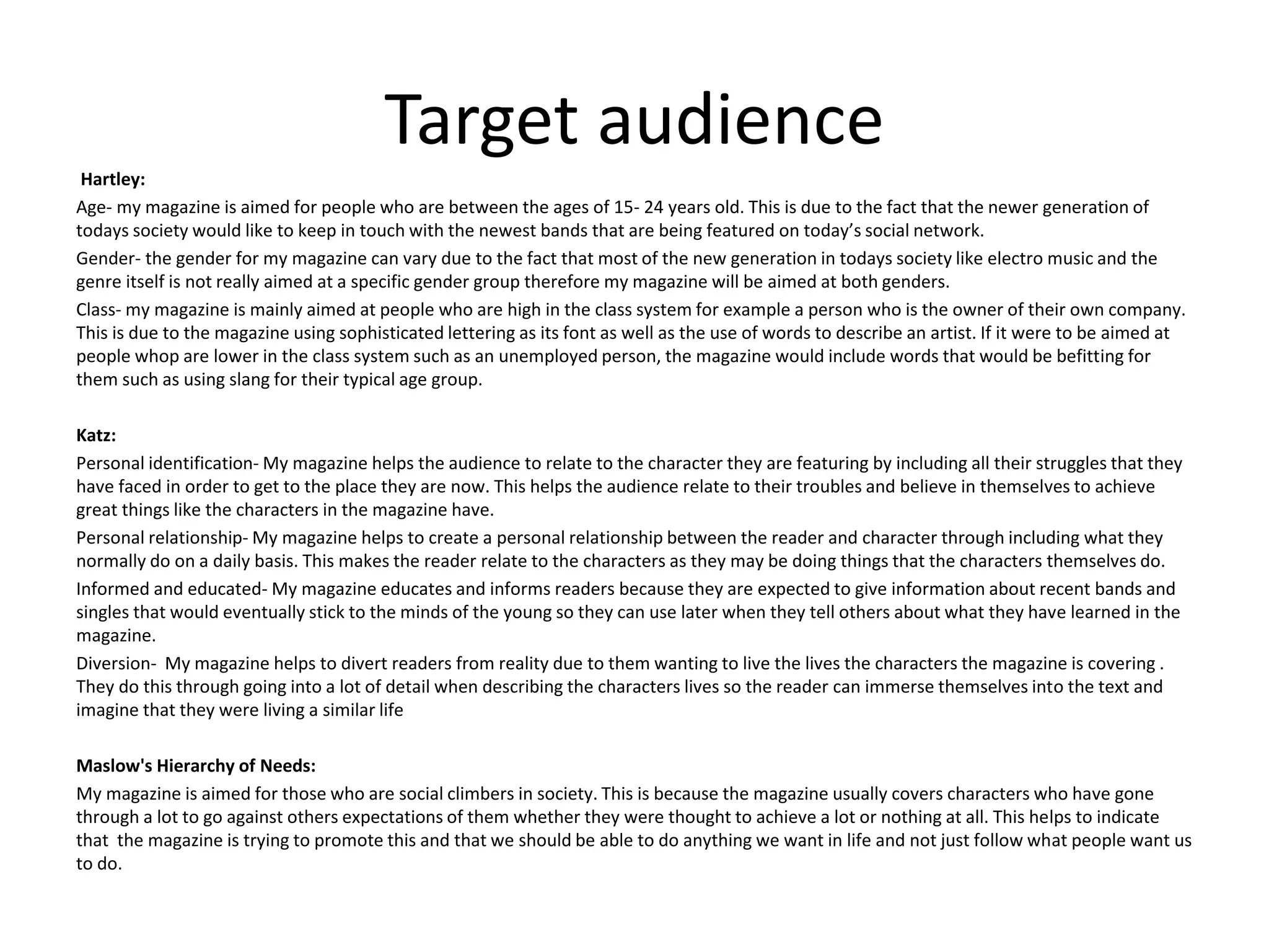 Target audience
Hartley:
Age- my magazine is aimed for people who are between the ages of 15- 24 years old. This is due to the fact that the newer generation of
todays society would like to keep in touch with the newest bands that are being featured on today’s social network.
Gender- the gender for my magazine can vary due to the fact that most of the new generation in todays society like electro music and the
genre itself is not really aimed at a specific gender group therefore my magazine will be aimed at both genders.
Class- my magazine is mainly aimed at people who are high in the class system for example a person who is the owner of their own company.
This is due to the magazine using sophisticated lettering as its font as well as the use of words to describe an artist. If it were to be aimed at
people whop are lower in the class system such as an unemployed person, the magazine would include words that would be befitting for
them such as using slang for their typical age group.
Katz:
Personal identification- My magazine helps the audience to relate to the character they are featuring by including all their struggles that they
have faced in order to get to the place they are now. This helps the audience relate to their troubles and believe in themselves to achieve
great things like the characters in the magazine have.
Personal relationship- My magazine helps to create a personal relationship between the reader and character through including what they
normally do on a daily basis. This makes the reader relate to the characters as they may be doing things that the characters themselves do.
Informed and educated- My magazine educates and informs readers because they are expected to give information about recent bands and
singles that would eventually stick to the minds of the young so they can use later when they tell others about what they have learned in the
magazine.
Diversion- My magazine helps to divert readers from reality due to them wanting to live the lives the characters the magazine is covering .
They do this through going into a lot of detail when describing the characters lives so the reader can immerse themselves into the text and
imagine that they were living a similar life
Maslow's Hierarchy of Needs:
My magazine is aimed for those who are social climbers in society. This is because the magazine usually covers characters who have gone
through a lot to go against others expectations of them whether they were thought to achieve a lot or nothing at all. This helps to indicate
that the magazine is trying to promote this and that we should be able to do anything we want in life and not just follow what people want us
to do.
 