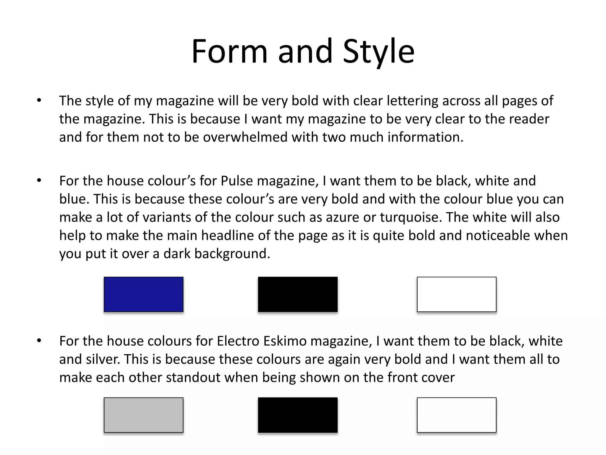 Form and Style
• The style of my magazine will be very bold with clear lettering across all pages of
the magazine. This is because I want my magazine to be very clear to the reader
and for them not to be overwhelmed with two much information.
• For the house colour’s for Pulse magazine, I want them to be black, white and
blue. This is because these colour’s are very bold and with the colour blue you can
make a lot of variants of the colour such as azure or turquoise. The white will also
help to make the main headline of the page as it is quite bold and noticeable when
you put it over a dark background.
• For the house colours for Electro Eskimo magazine, I want them to be black, white
and silver. This is because these colours are again very bold and I want them all to
make each other standout when being shown on the front cover
 