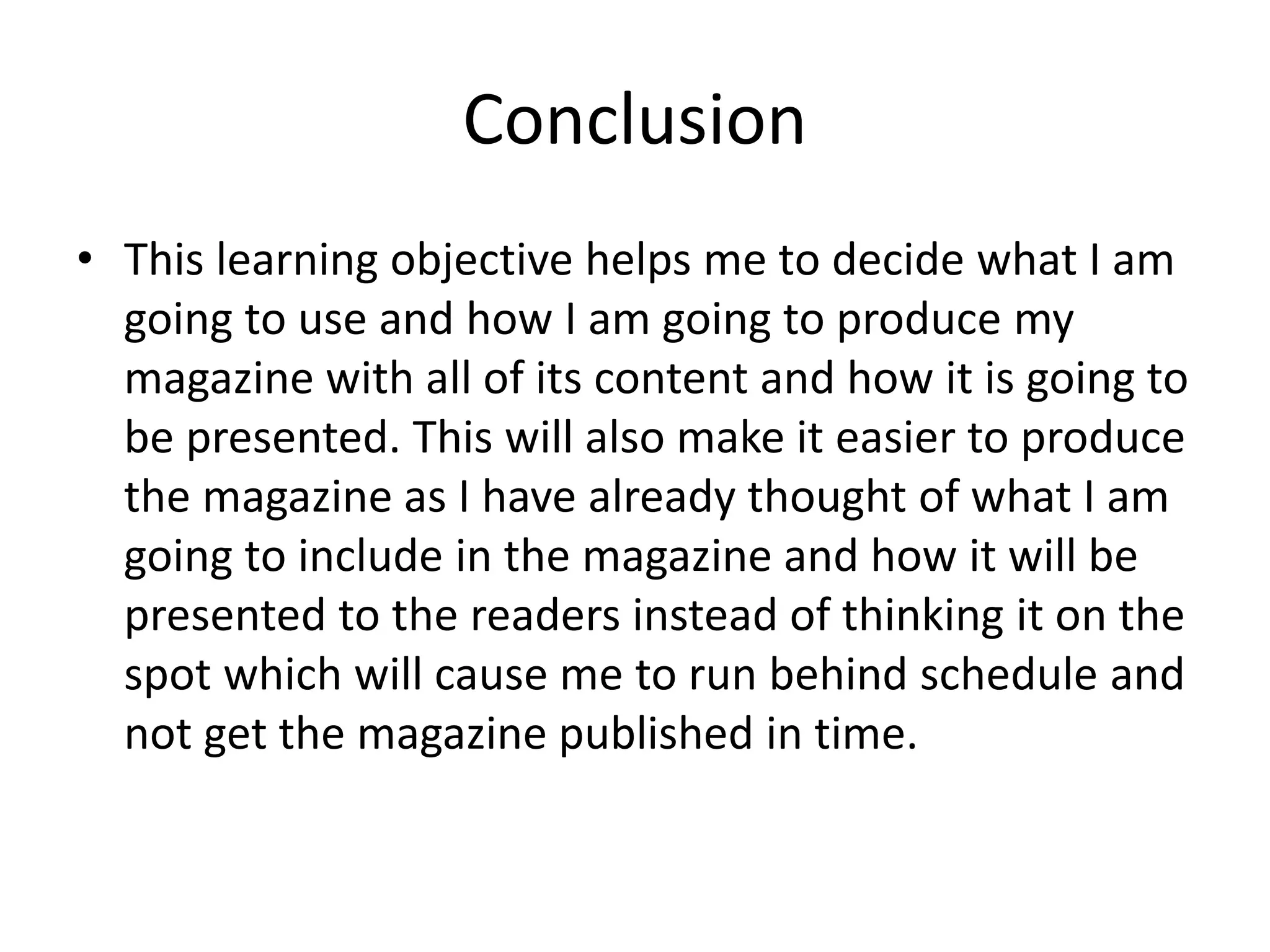 Conclusion
• This learning objective helps me to decide what I am
going to use and how I am going to produce my
magazine with all of its content and how it is going to
be presented. This will also make it easier to produce
the magazine as I have already thought of what I am
going to include in the magazine and how it will be
presented to the readers instead of thinking it on the
spot which will cause me to run behind schedule and
not get the magazine published in time.
 