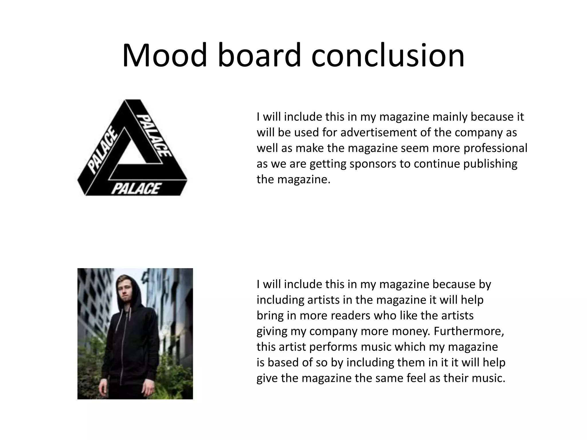 Mood board conclusion
I will include this in my magazine mainly because it
will be used for advertisement of the company as
well as make the magazine seem more professional
as we are getting sponsors to continue publishing
the magazine.
I will include this in my magazine because by
including artists in the magazine it will help
bring in more readers who like the artists
giving my company more money. Furthermore,
this artist performs music which my magazine
is based of so by including them in it it will help
give the magazine the same feel as their music.
 