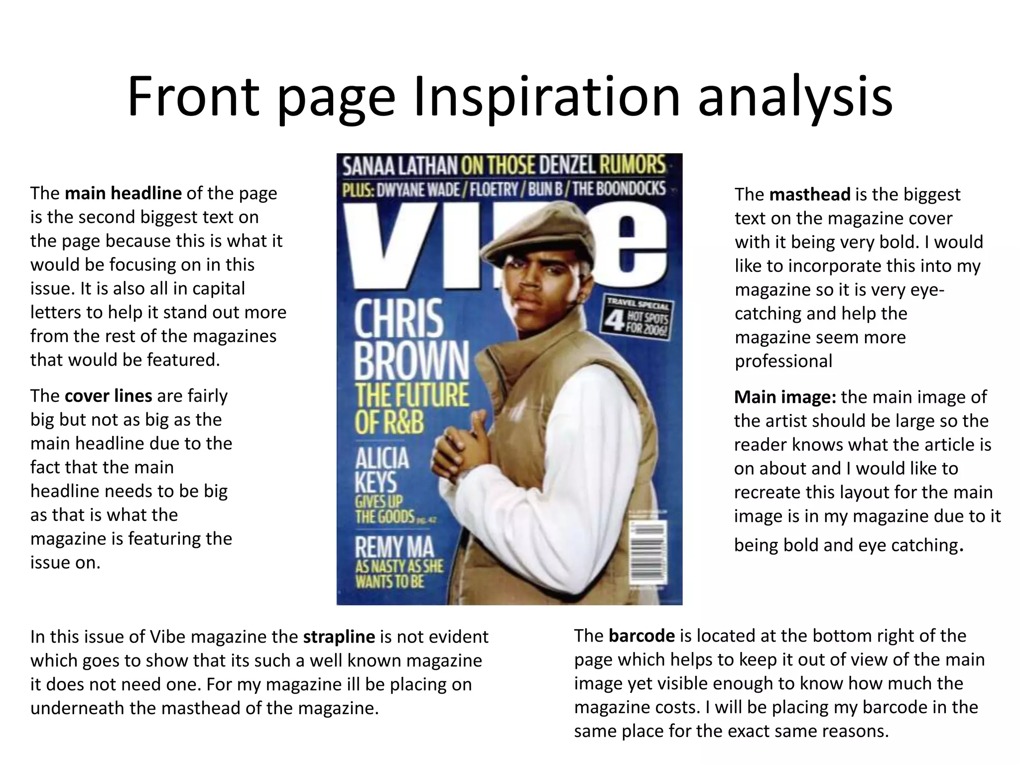 Front page Inspiration analysis
Main image: the main image of
the artist should be large so the
reader knows what the article is
on about and I would like to
recreate this layout for the main
image is in my magazine due to it
being bold and eye catching.
The main headline of the page
is the second biggest text on
the page because this is what it
would be focusing on in this
issue. It is also all in capital
letters to help it stand out more
from the rest of the magazines
that would be featured.
The cover lines are fairly
big but not as big as the
main headline due to the
fact that the main
headline needs to be big
as that is what the
magazine is featuring the
issue on.
The masthead is the biggest
text on the magazine cover
with it being very bold. I would
like to incorporate this into my
magazine so it is very eye-
catching and help the
magazine seem more
professional
The barcode is located at the bottom right of the
page which helps to keep it out of view of the main
image yet visible enough to know how much the
magazine costs. I will be placing my barcode in the
same place for the exact same reasons.
In this issue of Vibe magazine the strapline is not evident
which goes to show that its such a well known magazine
it does not need one. For my magazine ill be placing on
underneath the masthead of the magazine.
 