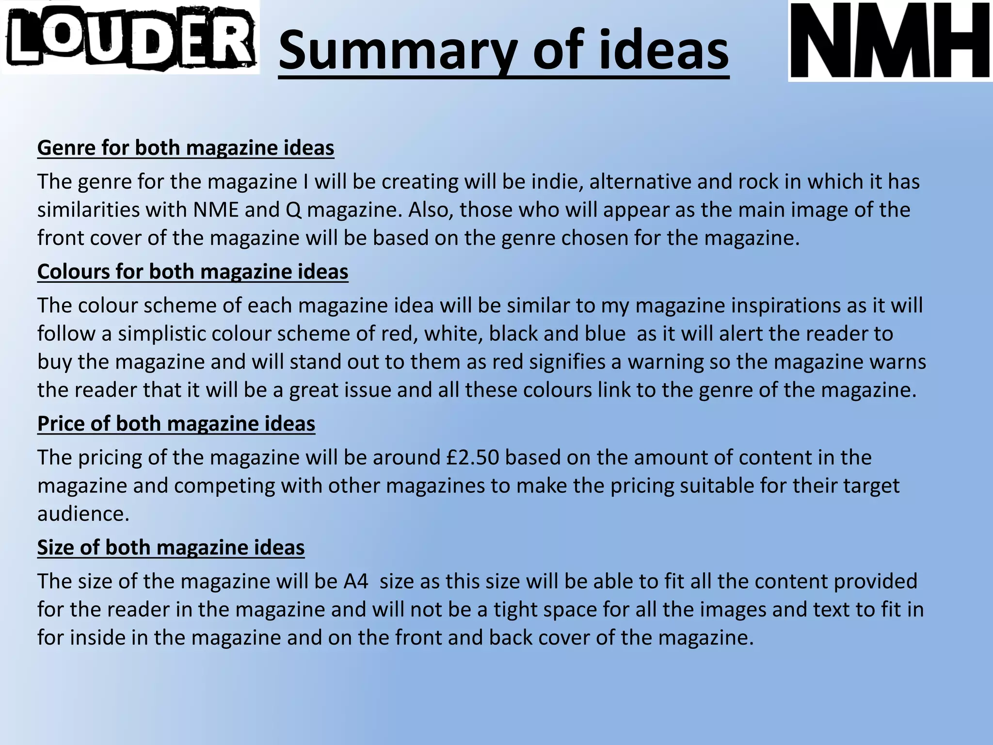 Summary of ideas
Genre for both magazine ideas
The genre for the magazine I will be creating will be indie, alternative and rock in which it has
similarities with NME and Q magazine. Also, those who will appear as the main image of the
front cover of the magazine will be based on the genre chosen for the magazine.
Colours for both magazine ideas
The colour scheme of each magazine idea will be similar to my magazine inspirations as it will
follow a simplistic colour scheme of red, white, black and blue as it will alert the reader to
buy the magazine and will stand out to them as red signifies a warning so the magazine warns
the reader that it will be a great issue and all these colours link to the genre of the magazine.
Price of both magazine ideas
The pricing of the magazine will be around £2.50 based on the amount of content in the
magazine and competing with other magazines to make the pricing suitable for their target
audience.
Size of both magazine ideas
The size of the magazine will be A4 size as this size will be able to fit all the content provided
for the reader in the magazine and will not be a tight space for all the images and text to fit in
for inside in the magazine and on the front and back cover of the magazine.
 