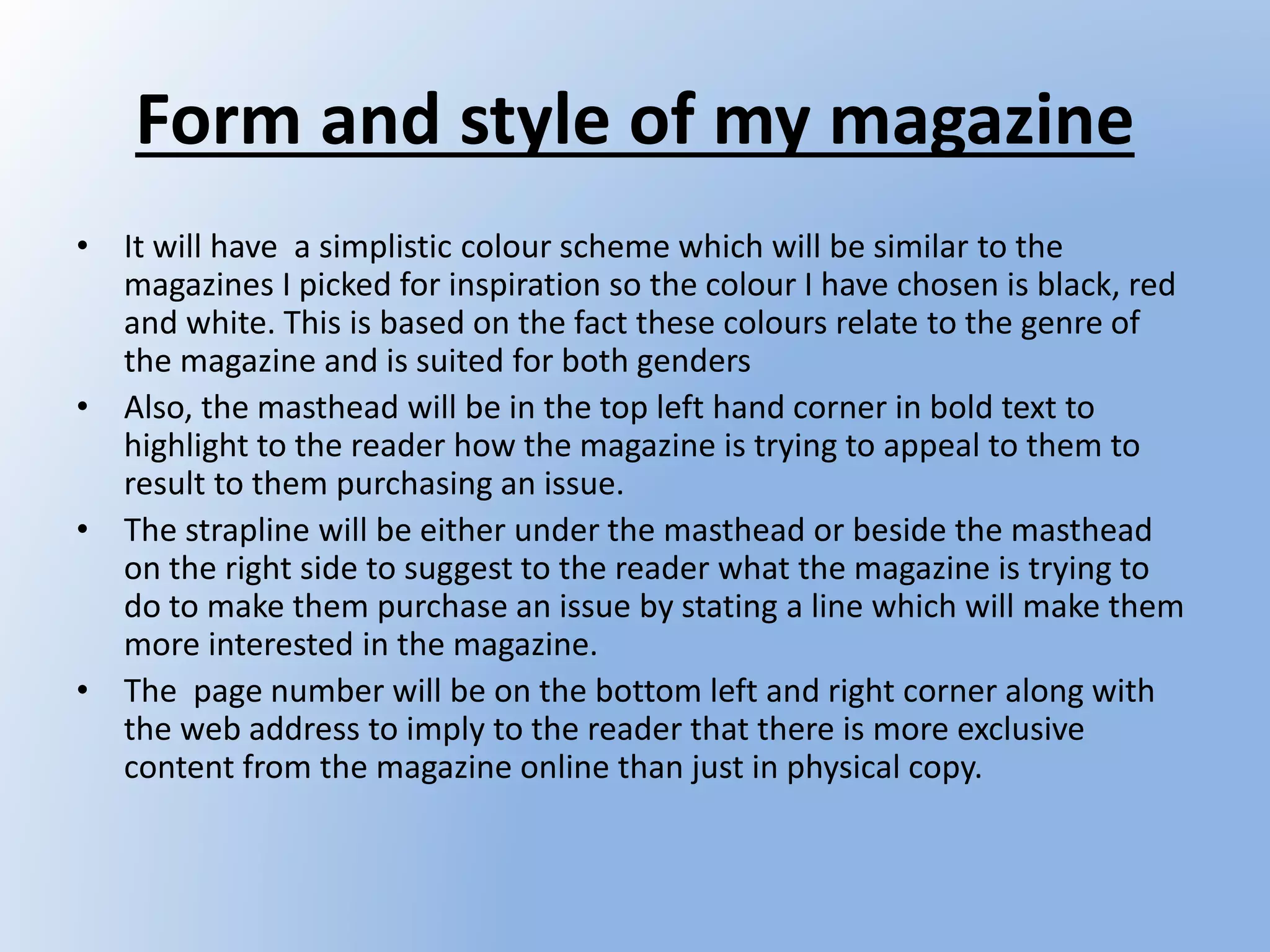 Form and style of my magazine
• It will have a simplistic colour scheme which will be similar to the
magazines I picked for inspiration so the colour I have chosen is black, red
and white. This is based on the fact these colours relate to the genre of
the magazine and is suited for both genders
• Also, the masthead will be in the top left hand corner in bold text to
highlight to the reader how the magazine is trying to appeal to them to
result to them purchasing an issue.
• The strapline will be either under the masthead or beside the masthead
on the right side to suggest to the reader what the magazine is trying to
do to make them purchase an issue by stating a line which will make them
more interested in the magazine.
• The page number will be on the bottom left and right corner along with
the web address to imply to the reader that there is more exclusive
content from the magazine online than just in physical copy.
 