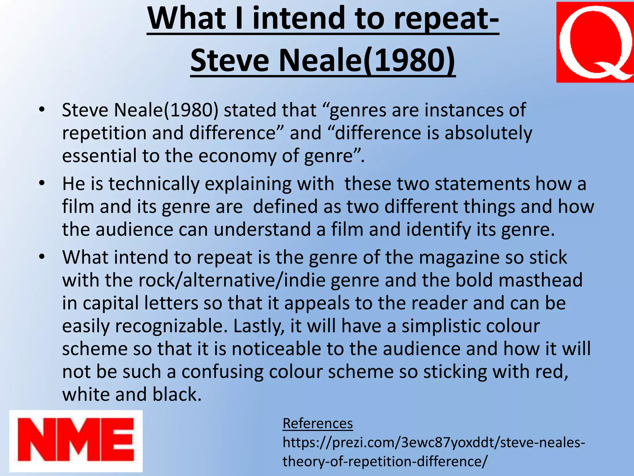 What I intend to repeat-
Steve Neale(1980)
• Steve Neale(1980) stated that “genres are instances of
repetition and difference” and “difference is absolutely
essential to the economy of genre”.
• He is technically explaining with these two statements how a
film and its genre are defined as two different things and how
the audience can understand a film and identify its genre.
• What intend to repeat is the genre of the magazine so stick
with the rock/alternative/indie genre and the bold masthead
in capital letters so that it appeals to the reader and can be
easily recognizable. Lastly, it will have a simplistic colour
scheme so that it is noticeable to the audience and how it will
not be such a confusing colour scheme so sticking with red,
white and black.
References
https://prezi.com/3ewc87yoxddt/steve-neales-
theory-of-repetition-difference/
 