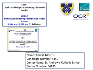 Name: Amelia Morris
Candidate Number: 4150
Center Name: St. Andrew’s Catholic School
Center Number: 64135
OCR –
Level 3 Cambridge Introductory Diploma in
Media
Unit 13:
Planning and Pitching a Print based Media
Product
P3 (a and b), M1 and D1 Evidence
 