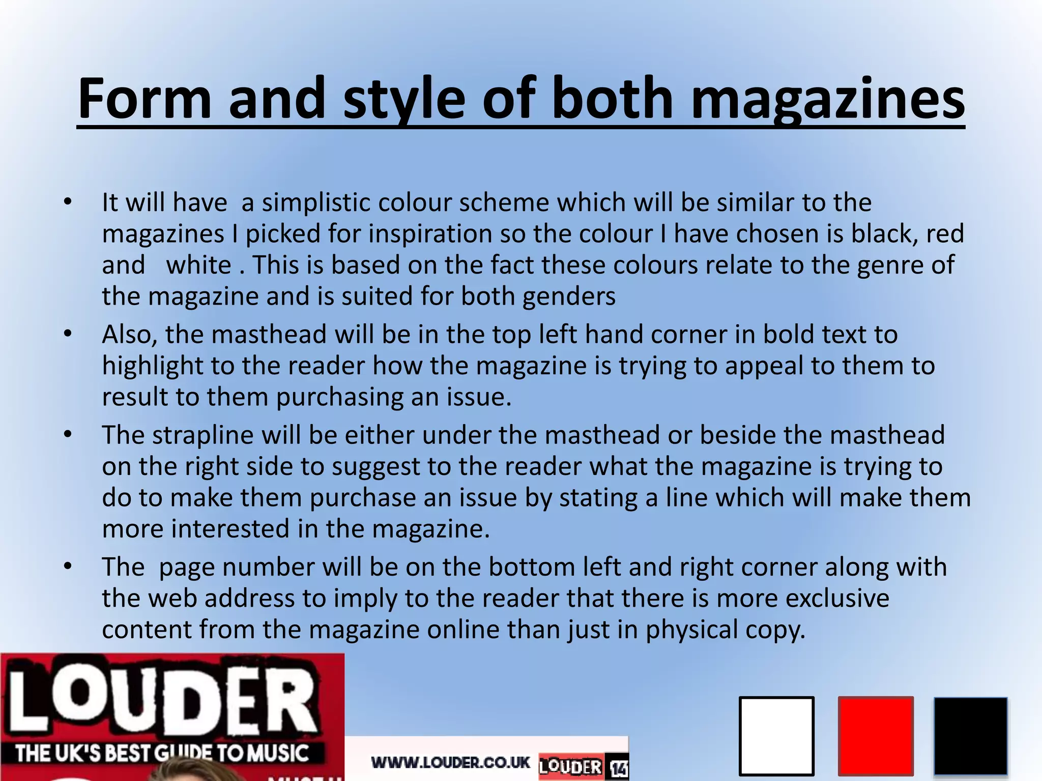 Form and style of both magazines
• It will have a simplistic colour scheme which will be similar to the
magazines I picked for inspiration so the colour I have chosen is black, red
and white . This is based on the fact these colours relate to the genre of
the magazine and is suited for both genders
• Also, the masthead will be in the top left hand corner in bold text to
highlight to the reader how the magazine is trying to appeal to them to
result to them purchasing an issue.
• The strapline will be either under the masthead or beside the masthead
on the right side to suggest to the reader what the magazine is trying to
do to make them purchase an issue by stating a line which will make them
more interested in the magazine.
• The page number will be on the bottom left and right corner along with
the web address to imply to the reader that there is more exclusive
content from the magazine online than just in physical copy.
 