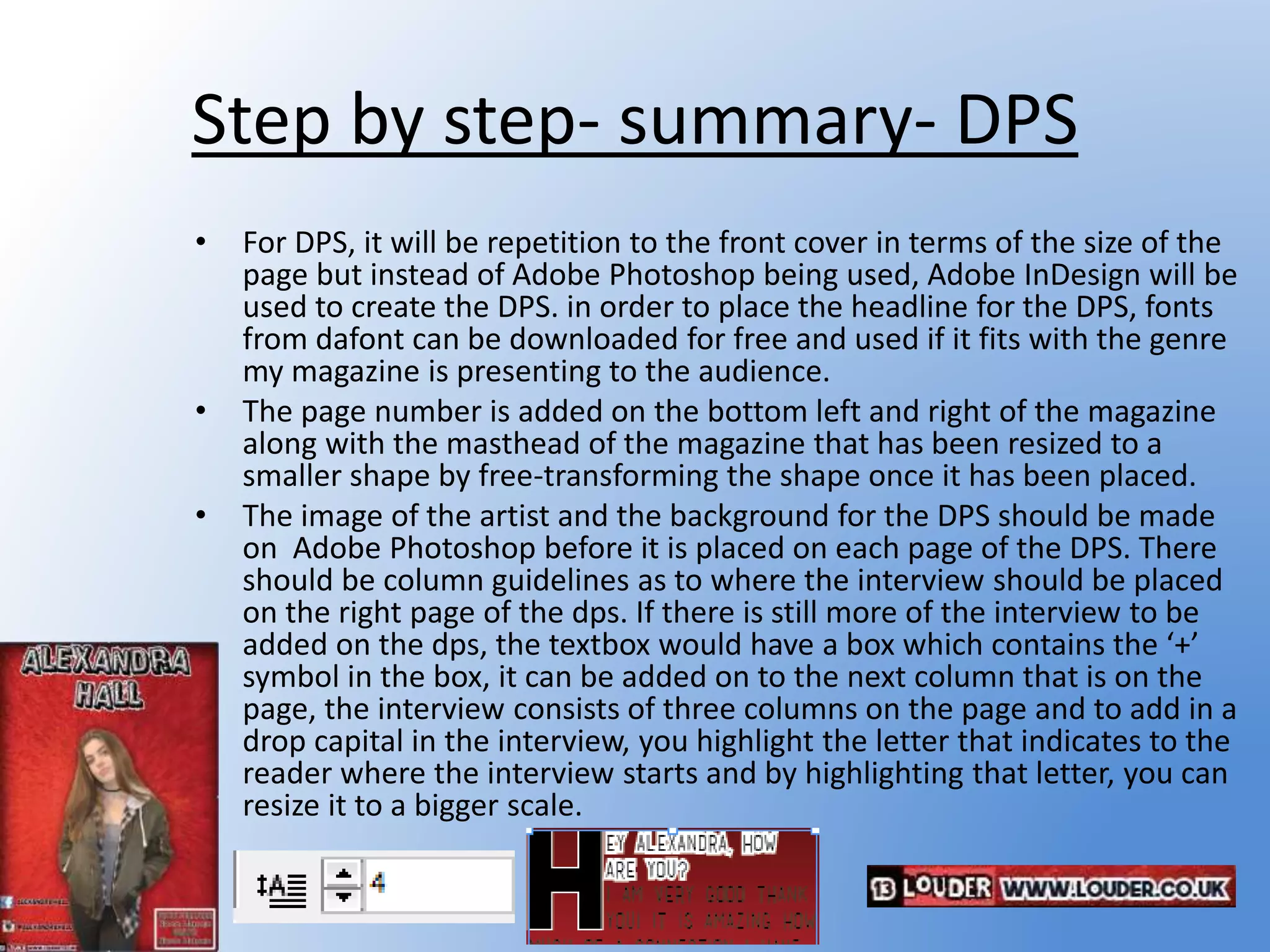 Step by step- summary- DPS
• For DPS, it will be repetition to the front cover in terms of the size of the
page but instead of Adobe Photoshop being used, Adobe InDesign will be
used to create the DPS. in order to place the headline for the DPS, fonts
from dafont can be downloaded for free and used if it fits with the genre
my magazine is presenting to the audience.
• The page number is added on the bottom left and right of the magazine
along with the masthead of the magazine that has been resized to a
smaller shape by free-transforming the shape once it has been placed.
• The image of the artist and the background for the DPS should be made
on Adobe Photoshop before it is placed on each page of the DPS. There
should be column guidelines as to where the interview should be placed
on the right page of the dps. If there is still more of the interview to be
added on the dps, the textbox would have a box which contains the ‘+’
symbol in the box, it can be added on to the next column that is on the
page, the interview consists of three columns on the page and to add in a
drop capital in the interview, you highlight the letter that indicates to the
reader where the interview starts and by highlighting that letter, you can
resize it to a bigger scale.
 