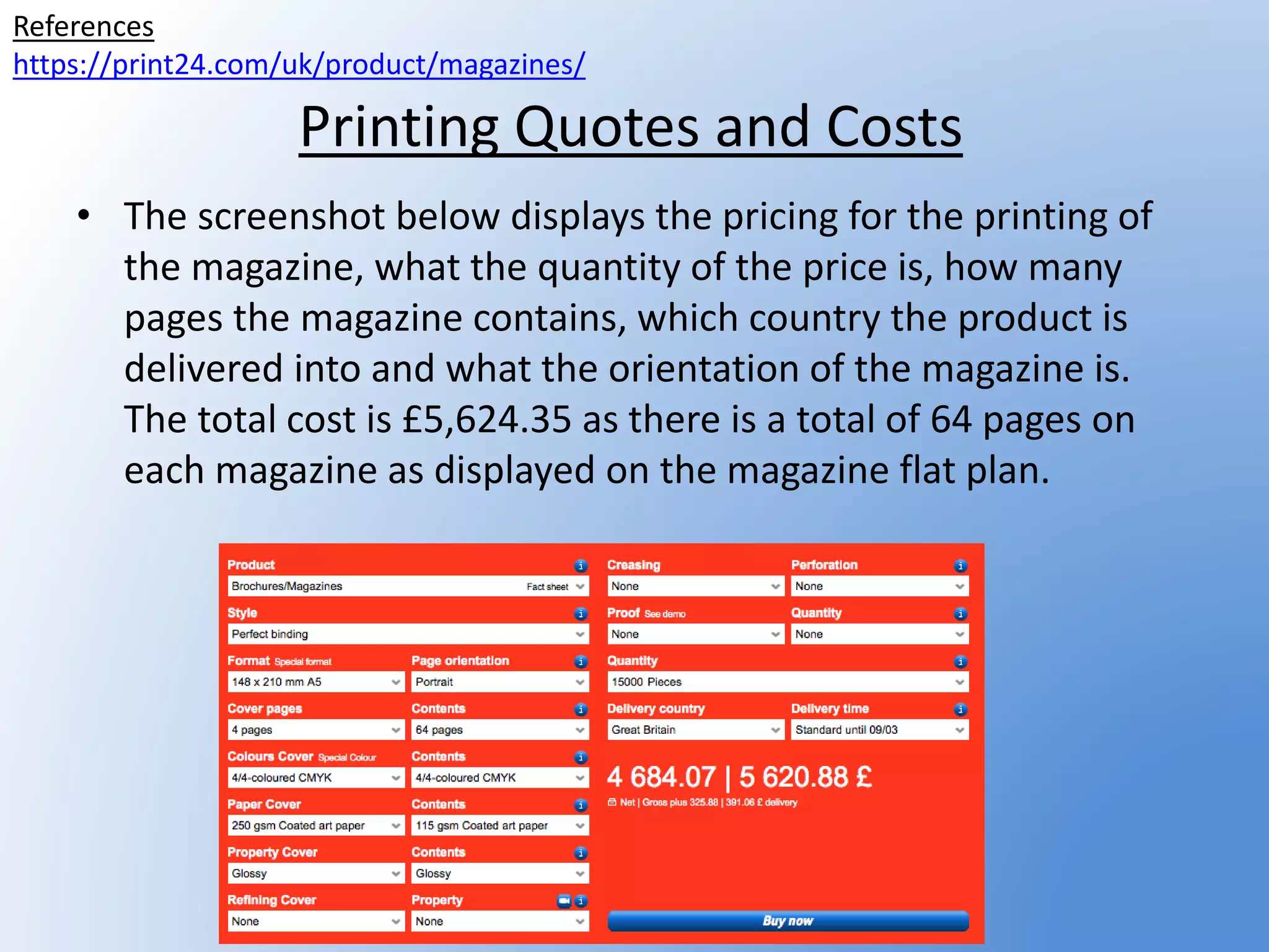 Printing Quotes and Costs
• The screenshot below displays the pricing for the printing of
the magazine, what the quantity of the price is, how many
pages the magazine contains, which country the product is
delivered into and what the orientation of the magazine is.
The total cost is £5,624.35 as there is a total of 64 pages on
each magazine as displayed on the magazine flat plan.
References
https://print24.com/uk/product/magazines/
 