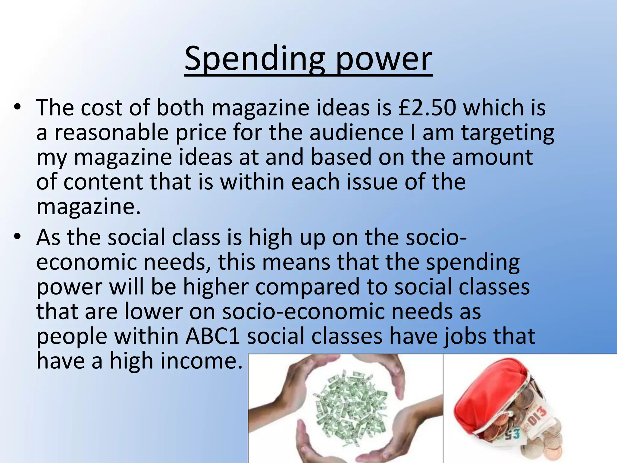 Spending power
• The cost of both magazine ideas is £2.50 which is
a reasonable price for the audience I am targeting
my magazine ideas at and based on the amount
of content that is within each issue of the
magazine.
• As the social class is high up on the socio-
economic needs, this means that the spending
power will be higher compared to social classes
that are lower on socio-economic needs as
people within ABC1 social classes have jobs that
have a high income.
 