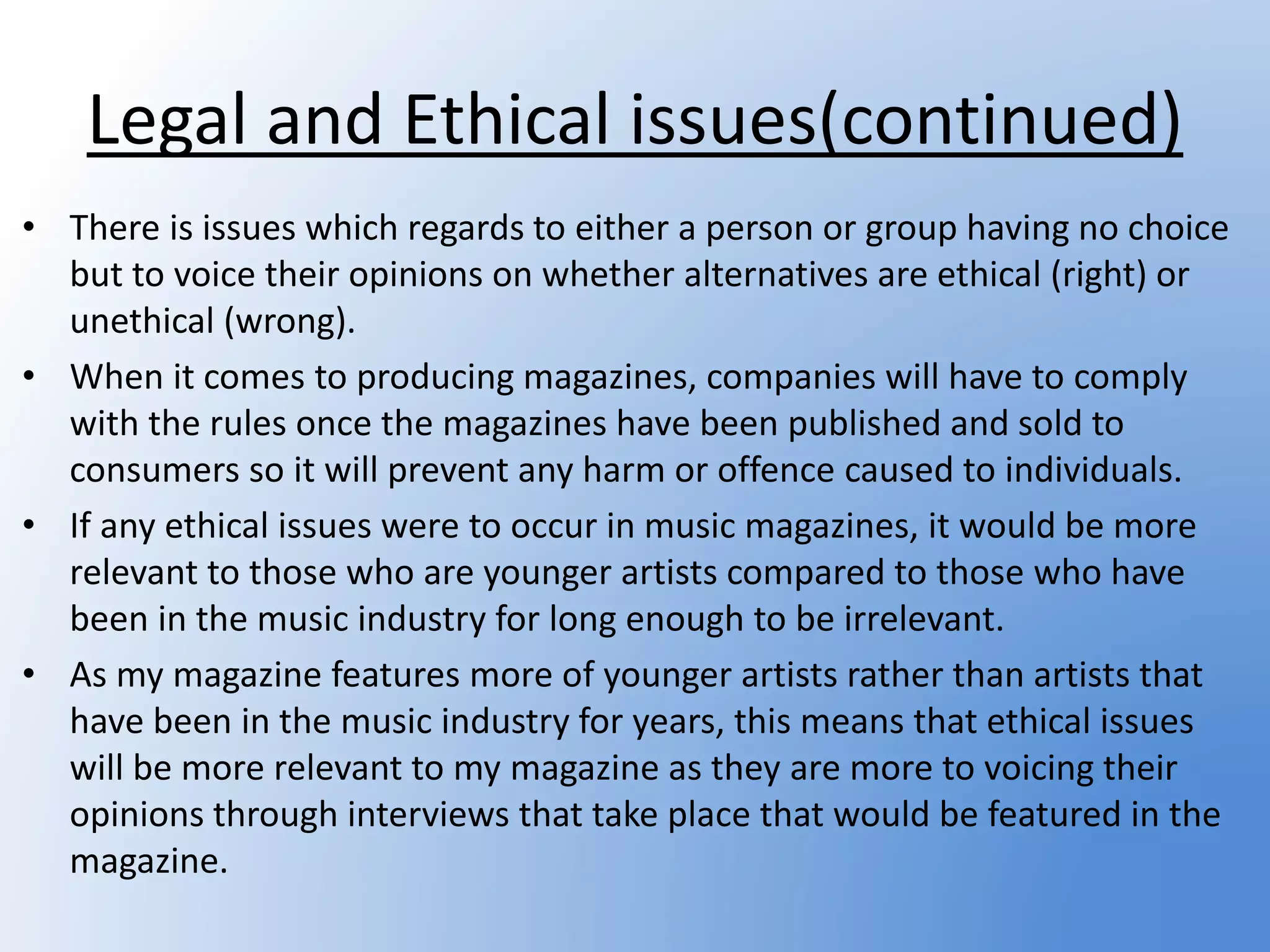 Legal and Ethical issues(continued)
• There is issues which regards to either a person or group having no choice
but to voice their opinions on whether alternatives are ethical (right) or
unethical (wrong).
• When it comes to producing magazines, companies will have to comply
with the rules once the magazines have been published and sold to
consumers so it will prevent any harm or offence caused to individuals.
• If any ethical issues were to occur in music magazines, it would be more
relevant to those who are younger artists compared to those who have
been in the music industry for long enough to be irrelevant.
• As my magazine features more of younger artists rather than artists that
have been in the music industry for years, this means that ethical issues
will be more relevant to my magazine as they are more to voicing their
opinions through interviews that take place that would be featured in the
magazine.
 