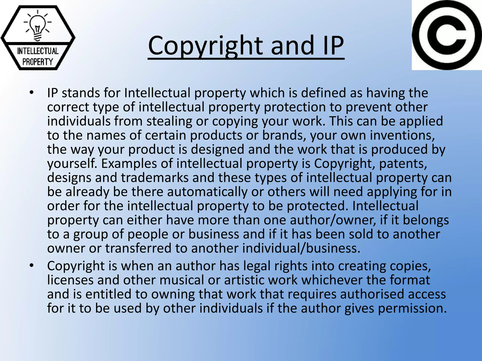 Copyright and IP
• IP stands for Intellectual property which is defined as having the
correct type of intellectual property protection to prevent other
individuals from stealing or copying your work. This can be applied
to the names of certain products or brands, your own inventions,
the way your product is designed and the work that is produced by
yourself. Examples of intellectual property is Copyright, patents,
designs and trademarks and these types of intellectual property can
be already be there automatically or others will need applying for in
order for the intellectual property to be protected. Intellectual
property can either have more than one author/owner, if it belongs
to a group of people or business and if it has been sold to another
owner or transferred to another individual/business.
• Copyright is when an author has legal rights into creating copies,
licenses and other musical or artistic work whichever the format
and is entitled to owning that work that requires authorised access
for it to be used by other individuals if the author gives permission.
 