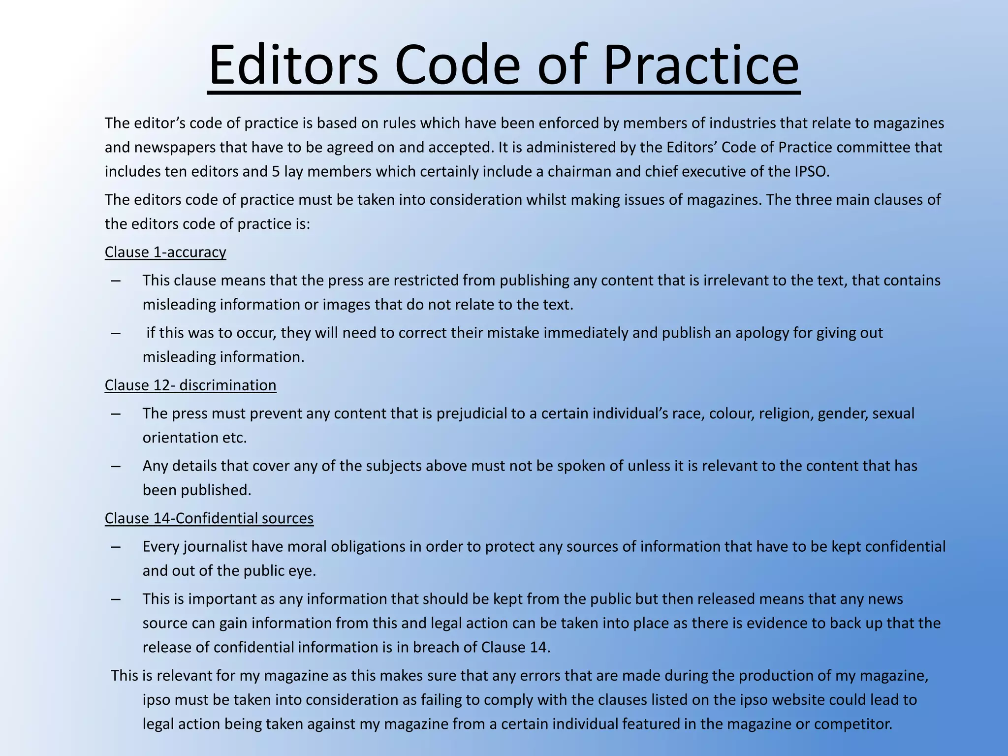 Editors Code of Practice
The editor’s code of practice is based on rules which have been enforced by members of industries that relate to magazines
and newspapers that have to be agreed on and accepted. It is administered by the Editors’ Code of Practice committee that
includes ten editors and 5 lay members which certainly include a chairman and chief executive of the IPSO.
The editors code of practice must be taken into consideration whilst making issues of magazines. The three main clauses of
the editors code of practice is:
Clause 1-accuracy
– This clause means that the press are restricted from publishing any content that is irrelevant to the text, that contains
misleading information or images that do not relate to the text.
– if this was to occur, they will need to correct their mistake immediately and publish an apology for giving out
misleading information.
Clause 12- discrimination
– The press must prevent any content that is prejudicial to a certain individual’s race, colour, religion, gender, sexual
orientation etc.
– Any details that cover any of the subjects above must not be spoken of unless it is relevant to the content that has
been published.
Clause 14-Confidential sources
– Every journalist have moral obligations in order to protect any sources of information that have to be kept confidential
and out of the public eye.
– This is important as any information that should be kept from the public but then released means that any news
source can gain information from this and legal action can be taken into place as there is evidence to back up that the
release of confidential information is in breach of Clause 14.
This is relevant for my magazine as this makes sure that any errors that are made during the production of my magazine,
ipso must be taken into consideration as failing to comply with the clauses listed on the ipso website could lead to
legal action being taken against my magazine from a certain individual featured in the magazine or competitor.
 