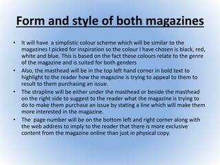Form and style of both magazines
• It will have a simplistic colour scheme which will be similar to the
magazines I picked for inspiration so the colour I have chosen is black, red,
white and blue. This is based on the fact these colours relate to the genre
of the magazine and is suited for both genders
• Also, the masthead will be in the top left hand corner in bold text to
highlight to the reader how the magazine is trying to appeal to them to
result to them purchasing an issue.
• The strapline will be either under the masthead or beside the masthead
on the right side to suggest to the reader what the magazine is trying to
do to make them purchase an issue by stating a line which will make them
more interested in the magazine.
• The page number will be on the bottom left and right corner along with
the web address to imply to the reader that there is more exclusive
content from the magazine online than just in physical copy.
 