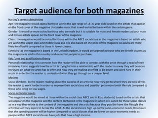 Target audience for both magazines
Hartley’s seven subjectivities
Age- the magazine would appeal to those within the age range of 18-30 year olds based on the artists that appear
on the front cover of the magazine that make music that is well-suited to them within the certain genre.
Gender- it would be more suited to those who are male but it is suitable for male and female readers as both male
and female artists appear on the front cover of the magazine.
Class- the magazine would be suited for those within the ABC1 social class as the magazine is based on artists who
are within the upper class and middle class and it is also based on the price of the magazine so adults are more
likely to afford it compared to those in lower classes.
Ethnicity- as the magazine is based in the United Kingdom, it would be targeted at those who are British citizens as
the magazine is sold in this country and easier for people to purchase.
Katz 'uses and gratifications theory
Personal relationship- this connotes how the reader will be able to connect with the artist through a read of their
interview, it also suggests how the artist is trying to form a relationship with the reader in a way they will be more
intrigued on what the artist has to offer and how they are making an effort to be driven and work hard in their
music in order for the reader to understand what they go through on a deeper level.
Maslow
Social climbers- by the reader reading about the success of an artist so how they got to where they are now drives
the reader to work harder in order to improve their social class and possibly get a more lavish lifestyle compared to
those who living on low wages.
Socio-economic needs
The magazine would be aimed at those within the social class ABC1 and in E(so students) based on the artists that
will appear on the magazine and the content contained in the magazine in which it is suited for these social classes
as in a way they relate to the content of the magazine and the artist because they possibly have the lifestyle the
artist lives or they aspire to be like the artist. As the social class is high up on the socio-economic needs, this means
that the spending power will be higher compared to social classes that are lower on socio-economic needs as
people within ABC1 social classes have jobs that have a high income.
 